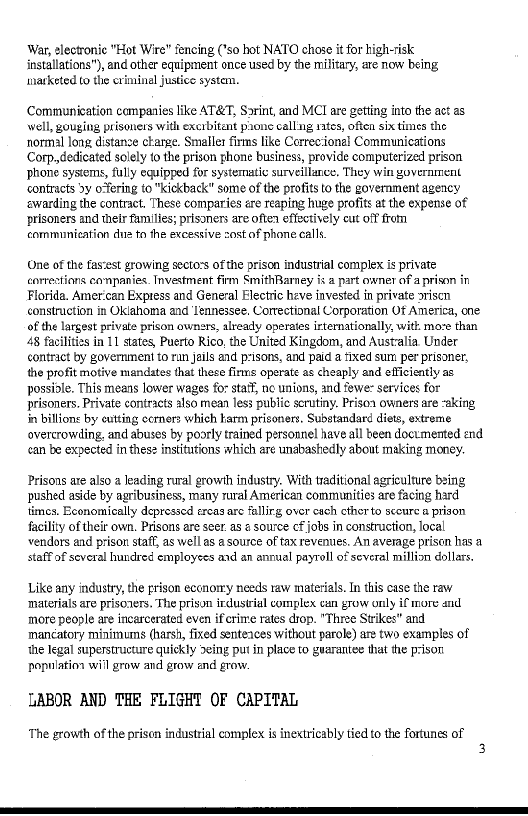 War, electronic "Hot Wire” fencing (’so hot NATO chose it for high-risk
installations"), and other equipment once used by the military, are now being,
narketed to the criminal justice system.

Communication companies like AT&T, Sorint, and MCI are getting into the act as
well, gouging prisoners with excrbitant prone calling rates, often six times the
normal long distanze charge. Smaller firms like Correc:ional Communications
Corp dedicated solely to the prison ghone business, provide computerized prison
phone syscems, fully equipped for systematic surveillance, They win government
contracts >y o“ering to "kickback" some of the profits to the government agency
‘warding the contract. These comparies ére reaping huge profits atthe expense of
prisoners and their families; prisoners are often effectively cut off from
cormmunication dus to the excessive zost of phone calls.

 

(ne of the fastest growing sectors of the prison industrial complex is private
corrections earnpanies. Investment firm SmithRarney is a part owner af a prison in
Florida. Amer can Express and General Electric heve invested in private sriscn
construction in Oklahoma and Iennessee. Correctional Corporation Of America, one
of the largest private prison ownsrs, already operates irtemationally, with moze than
48 facilities in 11 states, Puerto Rico, the United Kingdom, and Australia Under
contract by government to rin jails and prisons, and paid a fixed sum per prisoner,
the profit motive mandates that these firms operate as cheaply and efficiently as
possiole. This means lower wages for statT, no unions, and fewer services for
prisoners. Private contracts also mean less public scrutiny. Prisoa owners are -aking
in billions by eutting ccrners which karm prisoners. Substandard diets, extreme
overcrowding, and abuses by poorly trained personnel have all been documented end
can be expected in thes2 institutions which are unabashedly about making money.

  

Prisons ate also a leading rural growth industry. With traditional agriculture being
pushed aside by agribusiness, many raral American communities are facing hard
times. Economically depressed ercas arc fallirg over cach ctherto secure a prison
facility of theit own. Prisons are seer. as ¢ source cf jots in construction, local
vendors and prison staff, as well as a source of tax reventies. An average prison has a
staff of several hundred employees and an annual payroll of several million dollars.

Like any industry, the prison eccnomy needs raw materials n this case the raw
materials ae prisozers. The prison irdustial complex can grow only if more and
more people are incarcerated even if'erime rates drop. "Three Strikes" and
mancatory minimums (harsh, fixed senteaces without parole) are two examples of
‘the Iegal superstructure quiekly eing putin place to guarantee that the prison
population will grow and grow and grow.

LABOR AND THE FLIGHT OF CAPITAL

‘The growth of the prison industrial complex is inextricably tied to the fortunes of
3

 
